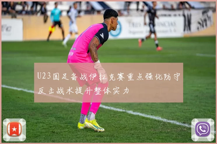 U23国足备战伊拉克赛重点强化防守反击战术提升整体实力