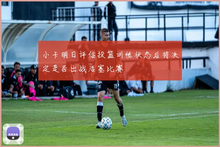 小卡明日评估投篮训练状态后将决定是否出战活塞比赛