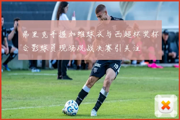 弗里克手握加维球衣与西超杯奖杯合影球员现场观战决赛引关注
