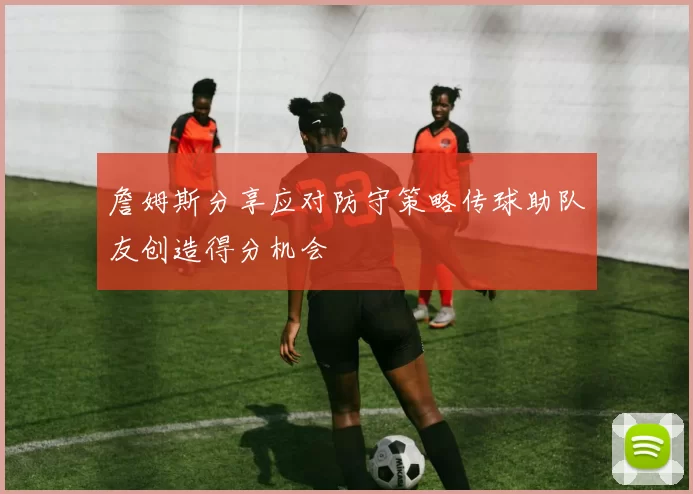 詹姆斯分享应对防守策略传球助队友创造得分机会